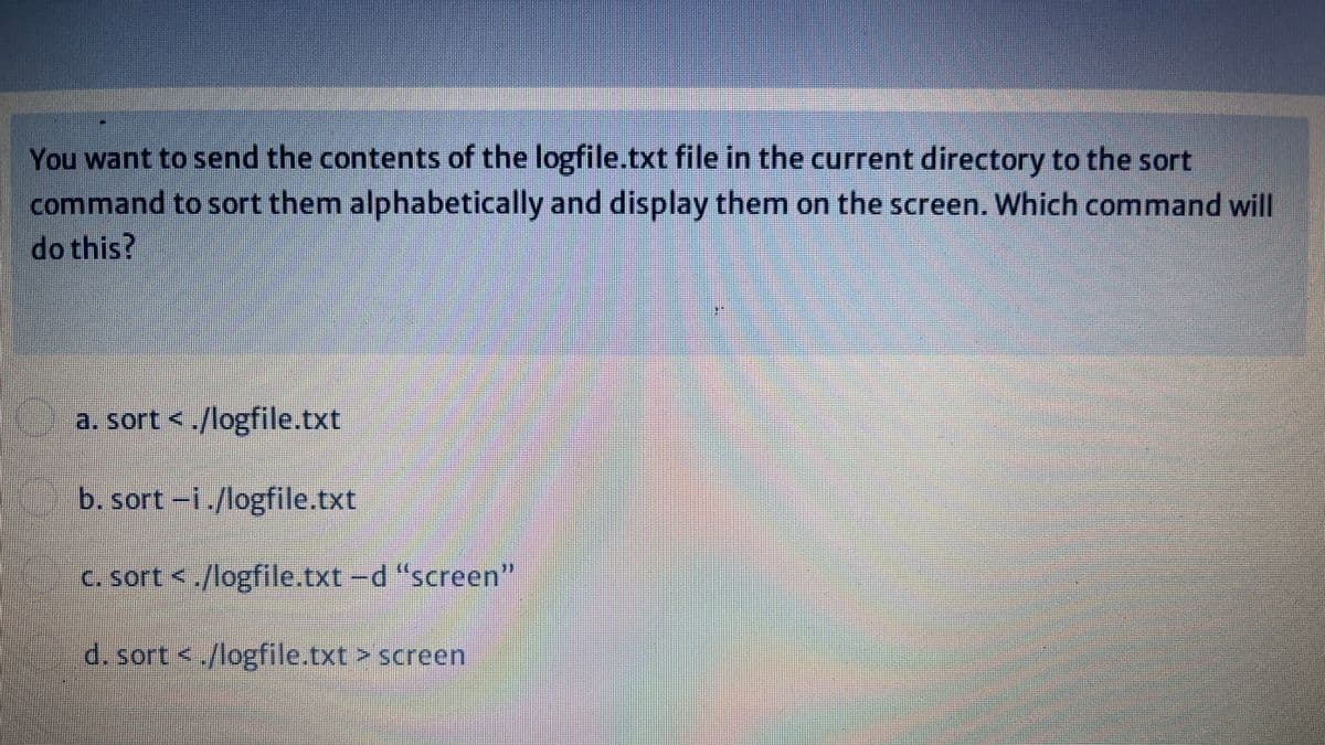 You want to send the contents of the logfile.txt file in the current directory to the sort
command to sort them alphabetically and display them on the screen. Which command will
do this?
a. sort <./logfile.txt
b. sort-i./logfile.txt
C. sort <./logfile.txt-d "screen"
d. sort <./logfile.txt> screen
