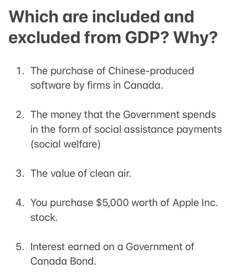 Which are included and
excluded from GDP? Why?
1. The purchase of Chinese-produced
software by firms in Canada.
2. The money that the Government spends
in the form of social assistance payments
(social welfare)
3. The value of clean air.
4. You purchase $5,000 worth of Apple Inc.
stock.
5. Interest earned on a Government of
Canada Bond.
