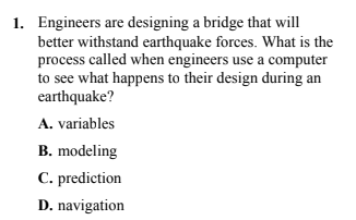 1. Engineers are designing a bridge that will
better withstand earthquake forces. What is the
process called when engineers use a computer
to see what happens to their design during an
earthquake?
A. variables
B. modeling
C. prediction
D. navigation
