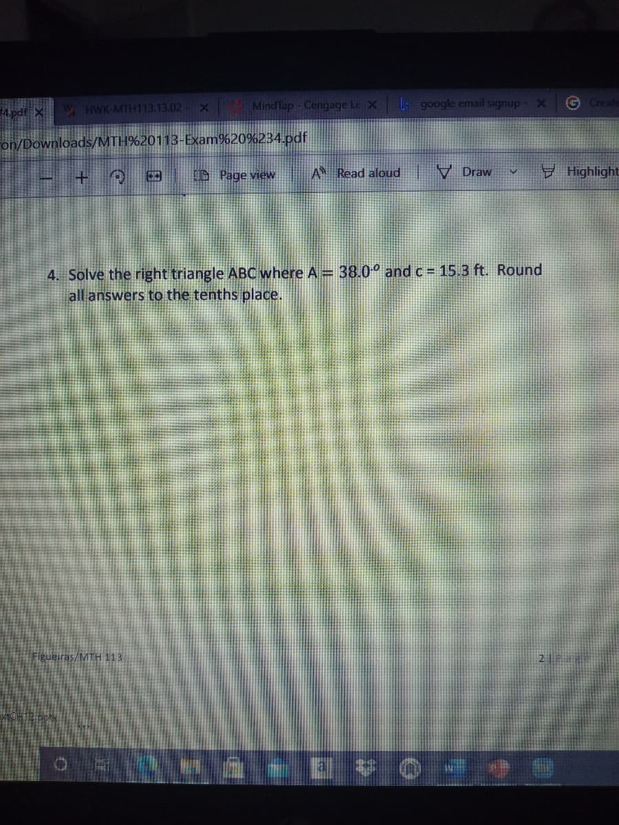 4 pdf X
W HWK-MTH113.13.02 X
MindTap-Cengage Le X
L google email signup X
G Create
Fon/Downloads/MTH%20113-Exam%20%234 pdf
O Page view
A Read aloud
V Draw
Highlight
4. Solve the right triangle ABCwhere A 38.0° and c = 15.3 ft. Round
all answers to the tenths place.
Figueiras/MTH 113
