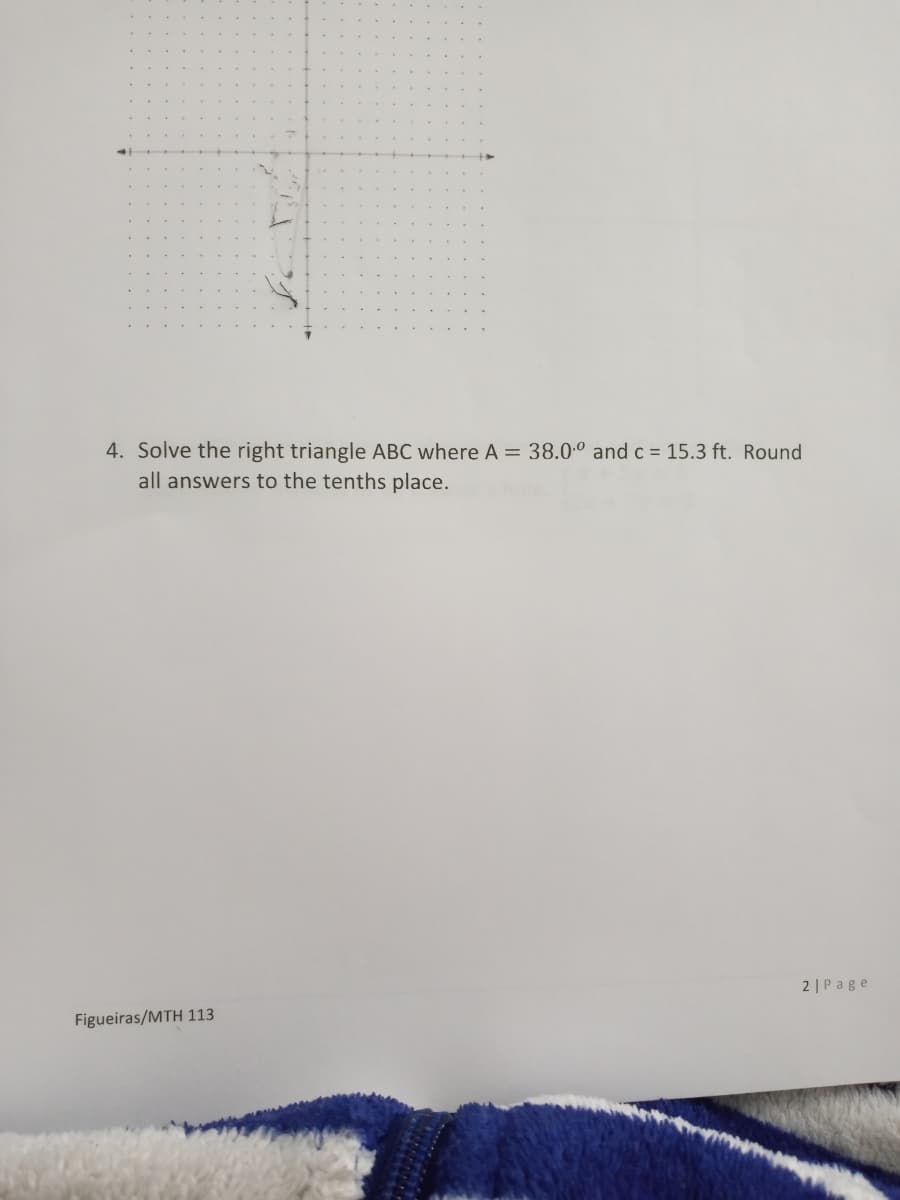4. Solve the right triangle ABC where A = 38.0.° and c = 15.3 ft. Round
all answers to the tenths place.
2 |Page
Figueiras/MTH 113
