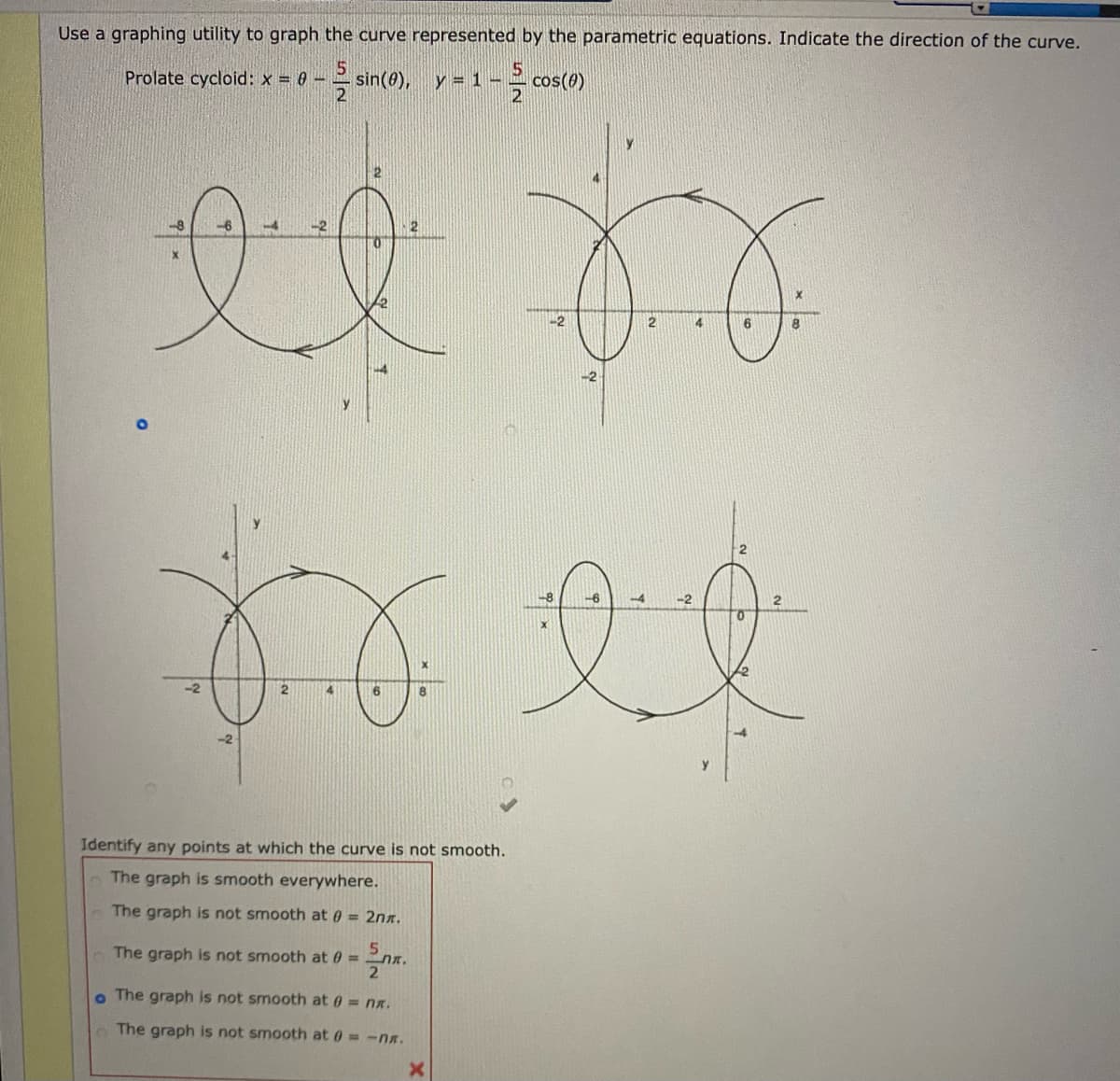 Use a graphing utility to graph the curve represented by the parametric equations. Indicate the direction of the curve.
sin(0),
-2 cos(0)
Prolate cycloid: x = 0 -
y =
-6
-2
2
8
-4
-2
4.
Identify any points at which the curve is not smooth.
The graph is smooth everywhere.
The graph is not smooth at 0 = 2nx.
The graph is not smooth at 0 =
o The graph is not smooth at 0 = nx.
The graph is not smooth at 0= -nx.
