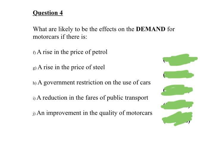 Question 4
What are likely to be the effects on the DEMAND for
motorcars if there is:
A rise in the price of petrol
g) A rise in the price of steel
h) A government restriction on the use of cars
i) A reduction in the fares of public transport
i) An improvement in the quality of motorcars
