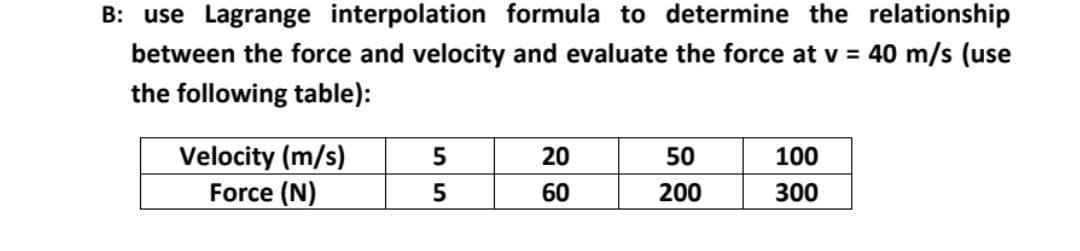 B: use Lagrange interpolation formula to determine the relationship
between the force and velocity and evaluate the force at v = 40 m/s (use
the following table):
Velocity (m/s)
Force (N)
5
5
20
60
50
200
100
300