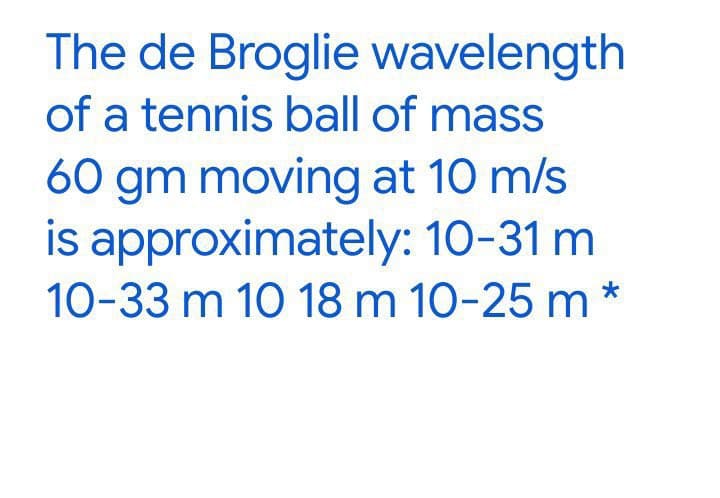 The de Broglie wavelength
of a tennis ball of mass
60 gm moving at 10 m/s
is approximately: 10-31 m
10-33 m 10 18 m 10-25 m*