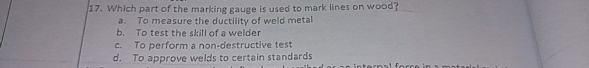 17. Which part of the marking gauge is used to mark lines on wood?
a.
To measure the ductility of weld metal
b.
To test the skill of a welder
To perform a non-destructive test
d. To approve welds to certain standards
C.
ar an internal force in a mato
