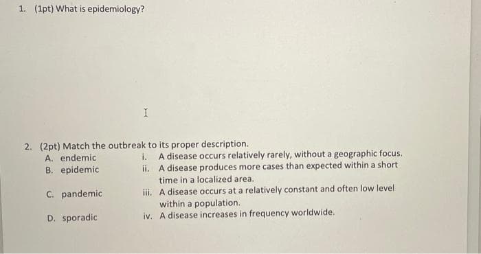 1. (1pt) What is epidemiology?
2. (2pt) Match the outbreak to its proper description.
A. endemic
B. epidemic
A disease occurs relatively rarely, without a geographic focus.
ii. A disease produces more cases than expected within a short
i.
time in a localized area.
iii. A disease occurs at a relatively constant and often low level
within a population.
iv. A disease increases in frequency worldwide.
C. pandemic
D. sporadic
