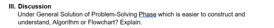 III. Discussion
Under General Solution of Problem-Solving Phase which is easier to construct and
understand, Algorithm or Flowchart? Explain.
