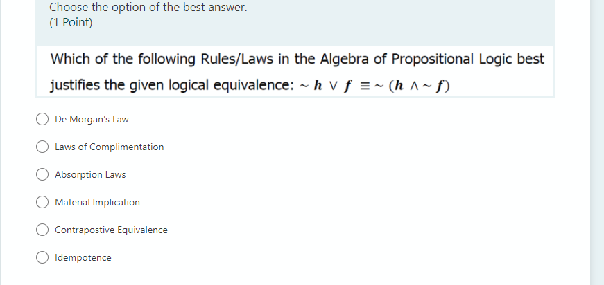 Choose the option of the best answer.
(1 Point)
Which of the following Rules/Laws in the Algebra of Propositional Logic best
justifies the given logical equivalence: - h v f =~ (h ^~ f)
De Morgan's Law
Laws of Complimentation
Absorption Laws
Material Implication
Contrapostive Equivalence
Idempotence
