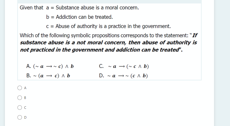 Given that a = Substance abuse is a moral concern.
b = Addiction can be treated.
c = Abuse of authority is a practice in the government.
Which of the following symbolic propositions corresponds to the statement: "If
substance abuse is a not moral concern, then abuse of authority is
not practiced in the government and addiction can be treated'.
А. (~а —~ с)лЬ
C. - a → (~ c ^ b)
В. ~ (а — с) лЬ
D. - a →~
(слЬ)
A
B.
