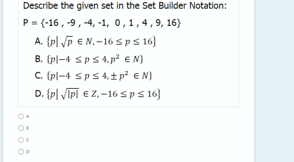 Describe the given set in the Set Builder Notation:
P = {-16 , -9, -4, -1, 0,1,4,9, 16}
A. {p| /p € N,-16 < p < 16}
B. {pl-4 <pS 4, p² e N}
C. {pl-4 <pS 4, ± p² € N}
D. {p| /Ipī € Z, –16 < p < 16}
O A
O B
O D
