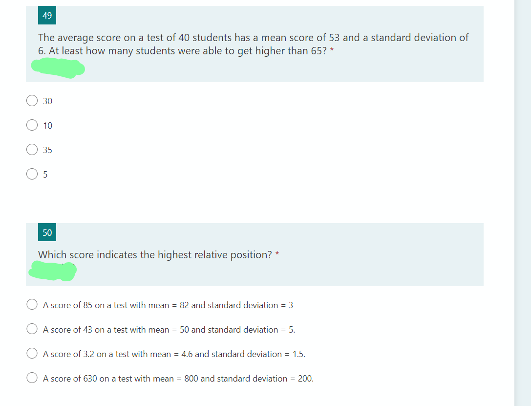 49
The average score on a test of 40 students has a mean score of 53 and a standard deviation of
6. At least how many students were able to get higher than 65? *
30
10
35
5
50
Which score indicates the highest relative position? *
A score of 85 on a test with mean = 82 and standard deviation = 3
A score of 43 on a test with mean = 50 and standard deviation = 5.
A score of 3.2 on a test with mean = 4.6 and standard deviation = 1.5.
A score of 630 on a test with mean = 800 and standard deviation = 200.
