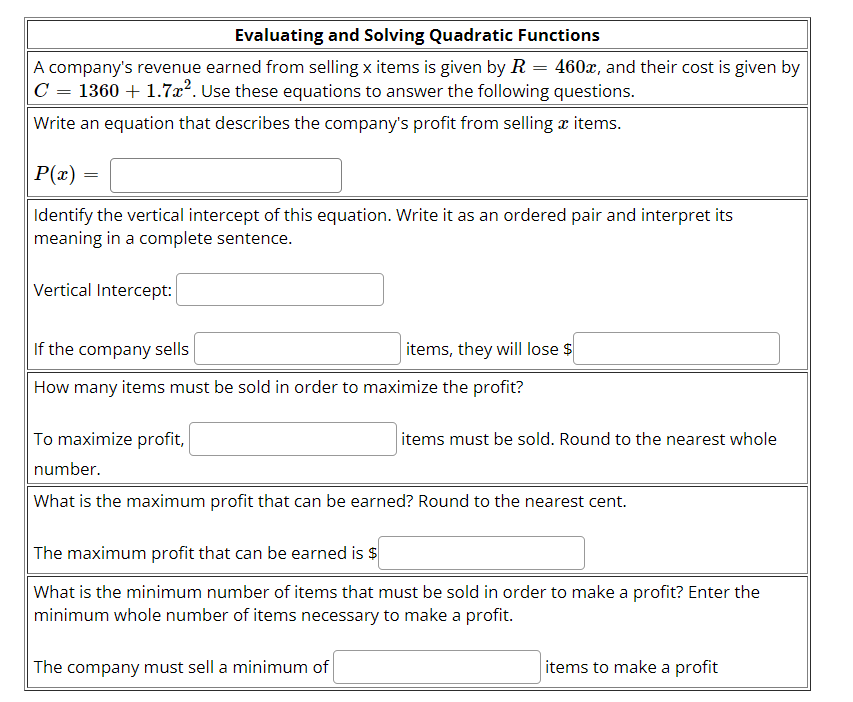 Evaluating and Solving Quadratic Functions
A company's revenue earned from selling x items is given by R = 460x, and their cost is given by
C = 1360 + 1.7x². Use these equations to answer the following questions.
Write an equation that describes the company's profit from selling æ items.
P(x) =
Identify the vertical intercept of this equation. Write it as an ordered pair and interpret its
meaning in a complete sentence.
Vertical Intercept:
If the company sells
items, they will lose $
How many items must be sold in order to maximize the profit?
To maximize profit,
items must be sold. Round to the nearest whole
number.
What is the maximum profit that can be earned? Round to the nearest cent.
The maximum profit that can be earned is $
What is the minimum number of items that must be sold in order to make a profit? Enter the
minimum whole number of items necessary to make a profit.
The company must sell a minimum of
items to make a profit
