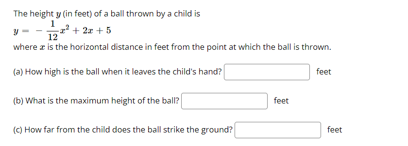 The height y (in feet) of a ball thrown by a child is
1
y =
+ 2x + 5
12
where x is the horizontal distance in feet from the point at which the ball is thrown.
(a) How high is the ball when it leaves the child's hand?
feet
(b) What is the maximum height of the ball?
feet
(C) How far from the child does the ball strike the ground?
feet
