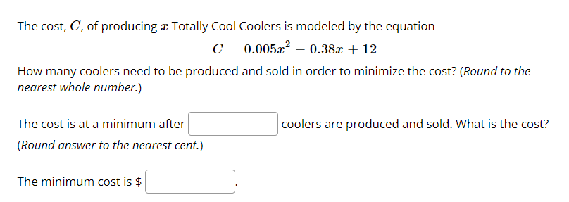 The cost, C, of producing x Totally Cool Coolers is modeled by the equation
C = 0.005x? – 0.38x + 12
How many coolers need to be produced and sold in order to minimize the cost? (Round to the
nearest whole number.)
The cost is at a minimum after
coolers are produced and sold. What is the cost?
(Round answer to the nearest cent.)
The minimum cost is $
