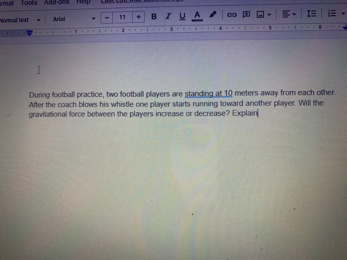 rmat Tools Add-ons
Heip
IUA
三 =
Normal text
Arial
11
4.
6 II I
11
During football practice, two football players are standing at 10 meters away from each other.
After the coach blows his whistle one player starts running toward another player. Will the
gravitational force between the players increase or decrease? Explain
lılı
