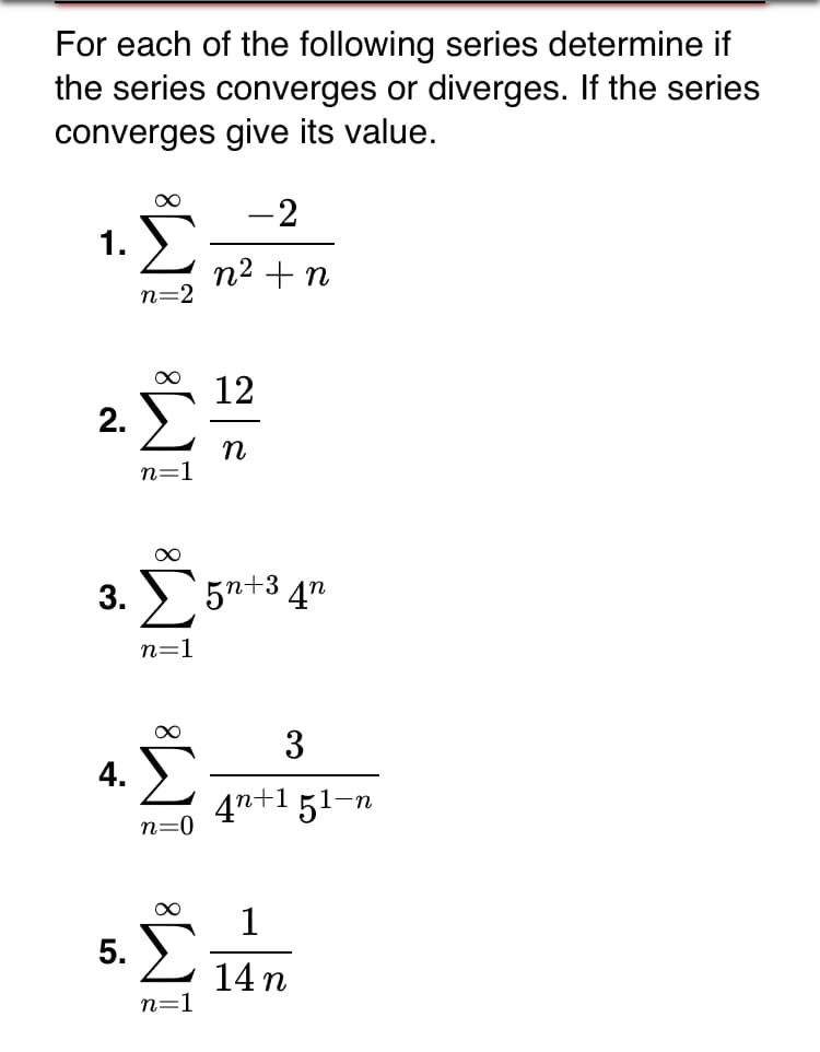For each of the following series determine if
the series converges or diverges. If the series
converges give its value.
-2
1.
n2 + n
n=2
12
2. )
n=1
3. 5n+3 4n
n=1
00
3
4.
4n+1 51–n
n=0
1
5. E
14 n
n=1
