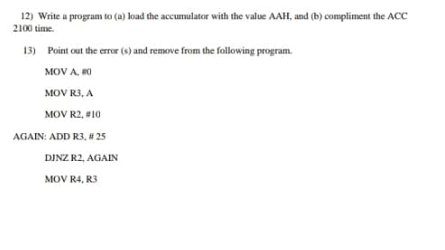 12) Write a program to (a) load the accumulator with the value AAH, and (b) compliment the ACC
2100 time.
13) Point out the error (s) and remove from the following program.
MOV A, #0
MOV R3, A
MOV R2, #10
AGAIN: ADD R3, # 25
DJNZ R2, AGAIN
MOV R4, R3
