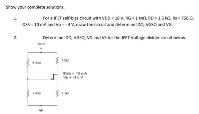 Show your complete solutions.
1.
For a JFET self-bias circuit with VDD = 18 V, RG = 1 MQ, RD = 1.5 kN, Rs = 750 n,
IDSS = 10 mA and Vp = - 4 V, draw the circuit and determine IDQ, VGSQ and VG.
Determine IDQ, VGSQ, VD and VS for the JFET Voltage divider circuit below.
2.
20 V
2.2ka
910KA
IDss = 10 mA
Vp = -3.5 V
110kA
1.1ka

