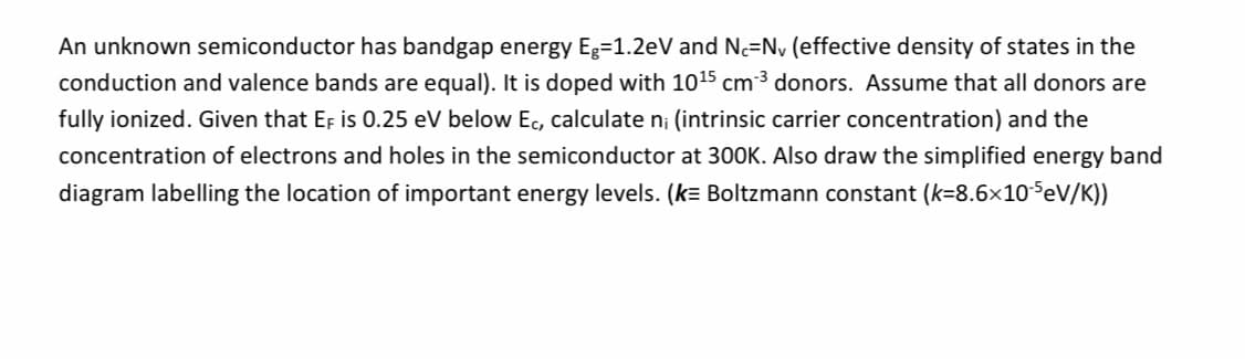 An unknown semiconductor has bandgap energy Eg=1.2eV and Nc=Ny (effective density of states in the
conduction and valence bands are equal). It is doped with 1015 cm 3 donors. Assume that all donors are
fully ionized. Given that EF is 0.25 eV below Ec, calculate n; (intrinsic carrier concentration) and the
concentration of electrons and holes in the semiconductor at 300K. Also draw the simplified energy band
diagram labelling the location of important energy levels. (k= Boltzmann constant (k=8.6x10SeV/K))
