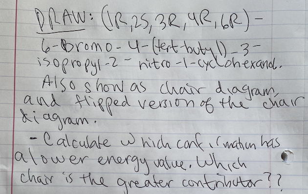 DRAW: GR25,3R,4R,GR) -
6-bromo- 4-(ert buty ),3-
isopropyl-2
Also s how as chair diagram
and Hipped version of the chair
ki agram.
- Calculate w hich canfi rmatien has
alower energy valice, which
chair is the areater contrihutor!?
-2-hitco-l-cylohexand.
