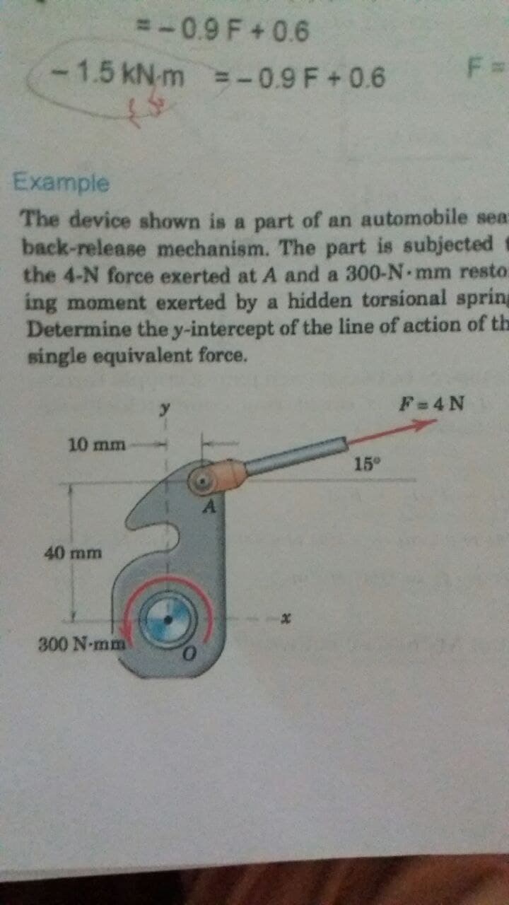 =-0.9 F+0.6
-1.5 kN-m =-0.9 F+0.6
Example
The device shown is a part of an automobile sea:
back-release mechanism. The part is subjected
the 4-N force exerted at A and a 300-N mm resto:
ing moment exerted by a hidden torsional spring
Determine the y-intercept of the line of action of the
single equivalent force.
F=4N
10 mm
15°
40 mm
300 N-mm
