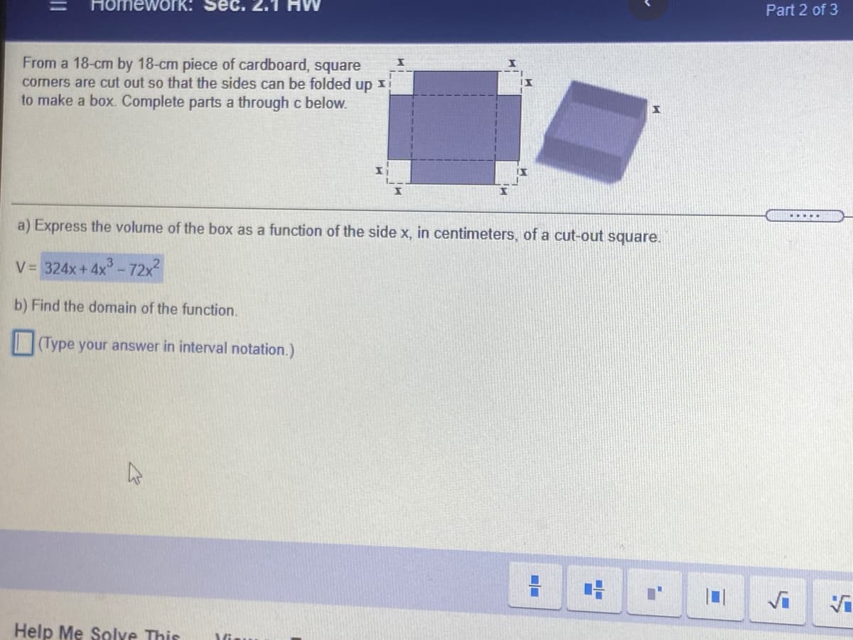 Homework: Sec. 2.1
Part 2 of 3
From a 18-cm by 18-cm piece of cardboard, square
corners are cut out so that the sides can be folded up xi
to make a box. Complete parts a through c below.
.....
a) Express the volume of the box as a function of the side x, in centimeters, of a cut-out square.
V= 324x+ 4x- 72x
b) Find the domain of the function.
(Type your answer in interval notation.)
Help Me Solve This
