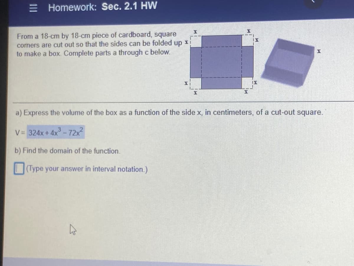 = Homework: Sec. 2.1 HW
From a 18-cm by 18-cm piece of cardboard, square
cormers are cut out so that the sides can be folded up xi
to make a box. Complete parts a through c below.
a) Express the volume of the box as a function of the side x, in centimeters, of a cut-out square.
V= 324x+ 4x -72x2
b) Find the domain of the function.
(Type your answer in interval notation.)
