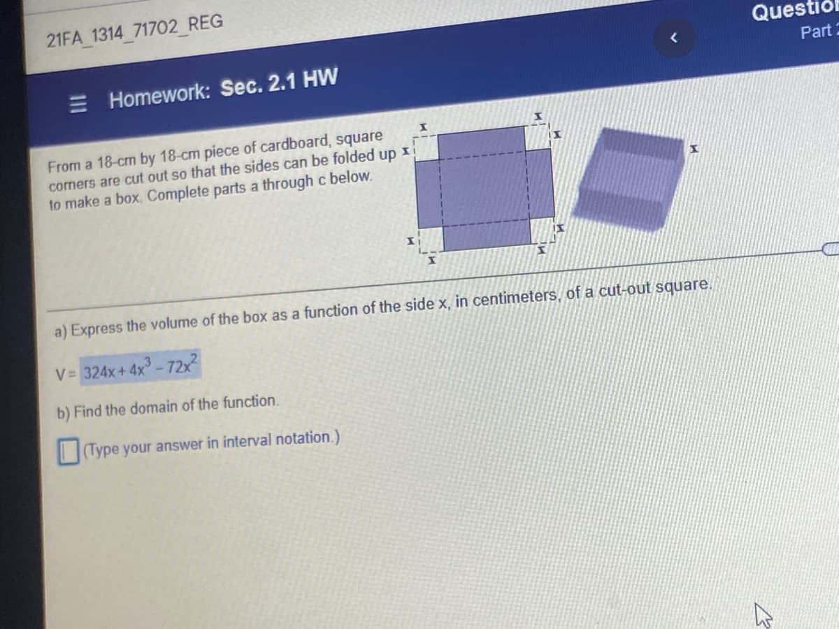 21FA 1314 71702 REG
Questiól
E Homework: Sec. 2.1 HW
Part 2
From a 18-cm by 18-cm piece of cardboard, square
corners are cut out so that the sides can be folded up
to make a box. Complete parts a through c below.
a) Express the volume of the box as a function of the side x, in centimeters, of a cut-out square.
V= 324x+ 4x - 72x2
b) Find the domain of the function.
Type your answer in interval notation.)
