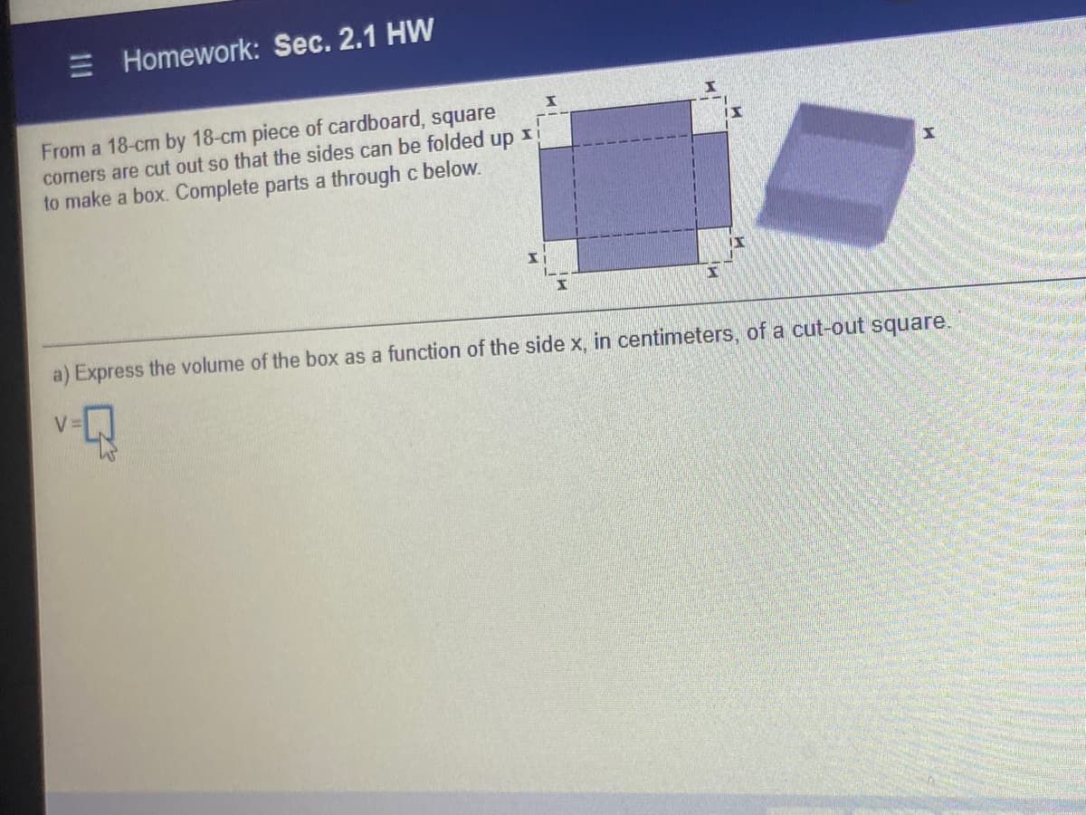 Homework: Sec. 2.1 HW
From a 18-cm by 18-cm piece of cardboard, square
comers are cut out so that the sides can be folded up I
to make a box. Complete parts a through c below.
a) Express the volume of the box as a function of the side x, in centimeters, of a cut-out square.
V=
III
