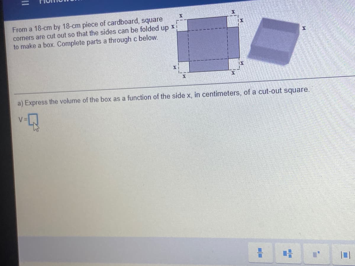 From a 18-cm by 18-cm piece of cardboard, square
corners are cut out so that the sides can be folded up I
to make a box. Complete parts a through c below.
a) Express the volume of the box as a function of the side x, in centimeters, of a cut-out square.
V =
