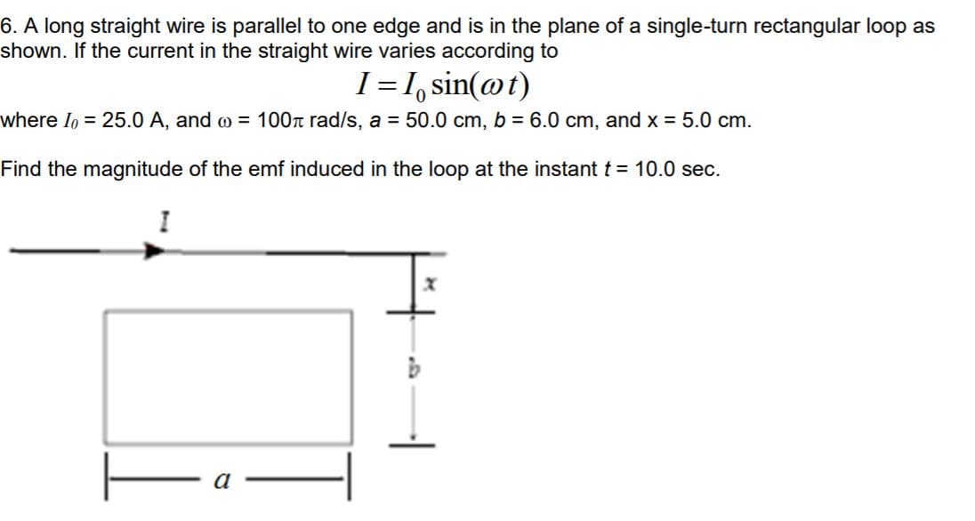 6. A long straight wire is parallel to one edge and is in the plane of a single-turn rectangular loop as
shown. If the current in the straight wire varies according to
I = 1, sin(@t)
where Io = 25.0 A, and o = 100r rad/s, a = 50.0 cm, b = 6.0 cm, and x = 5.0 cm.
Find the magnitude of the emf induced in the loop at the instant t = 10.0 sec.
