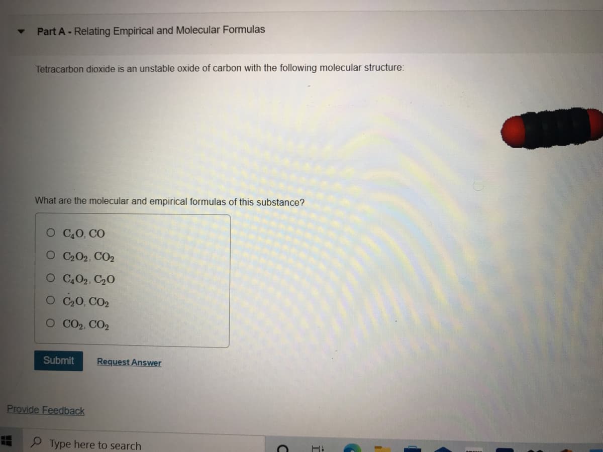 Part A - Relating Empirical and Molecular Formulas
Tetracarbon dioxide is an unstable oxide of carbon with the following molecular structure:
What are the molecular and empirical formulas of this substance?
O C0, CO
O C202, CO2
O C,02, C20
O C20, CO2
O CO2, CO2
Submit
Request Answer
Provide Feedback
P Type here to search
