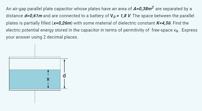 An air-gap parallel plate capacitor whose plates have an area of A=0,38m² are separated by a
distance d=0,61m and are connected to a battery of V₁ = 1,8 V. The space between the parallel
plates is partially filled (x=0,26m) with some material of dielectric constant K=4,56. Find the
electric potential energy stored in the capacitor in terms of permitivity of free-space €0. Express
your answer using 2 decimal places.