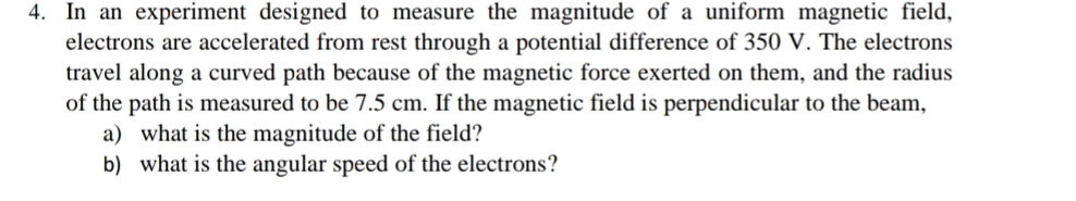4. In an experiment designed to measure the magnitude of a uniform magnetic field,
electrons are accelerated from rest through a potential difference of 350 V. The electrons
travel along a curved path because of the magnetic force exerted on them, and the radius
of the path is measured to be 7.5 cm. If the magnetic field is perpendicular to the beam,
a) what is the magnitude of the field?
b) what is the angular speed of the electrons?
