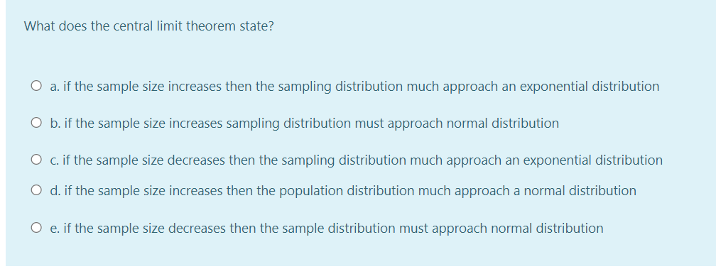 What does the central limit theorem state?
O a. if the sample size increases then the sampling distribution much approach an exponential distribution
O b. if the sample size increases sampling distribution must approach normal distribution
O c. if the sample size decreases then the sampling distribution much approach an exponential distribution
O d. if the sample size increases then the population distribution much approach a normal distribution
O e. if the sample size decreases then the sample distribution must approach normal distribution
