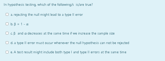 In hypothesis testing, which of the following/s is/are true?
a. rejecting the null might lead to a type Il error
O b. B = 1 - a
c.B and a decreases at the same time if we increase the sample size
O d. a type Il error must occur whenever the null hypothesis can not be rejected
e. A test result might include both type I and type |l errors at the same time
