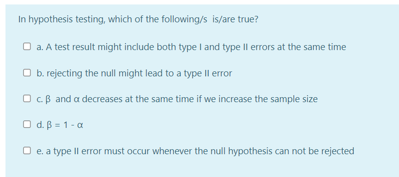 In hypothesis testing, which of the following/s is/are true?
O a. A test result might include both type I and type IIl errors at the same time
O b. rejecting the null might lead to a type Il error
O c. B and a decreases at the same time if we increase the sample size
O d. B = 1 - a
O e. a type Il error must occur whenever the null hypothesis can not be rejected
