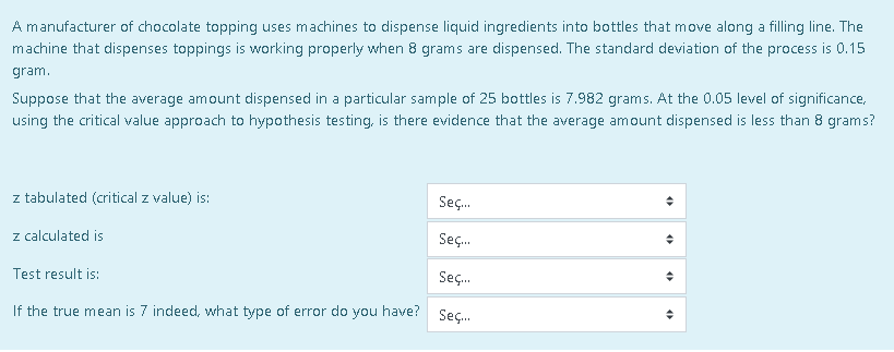 A manufacturer of chocolate topping uses machines to dispense liquid ingredients into bottles that move along a filling line. The
machine that dispenses toppings is working properly when 8 grams are dispensed. The standard deviation of the process is 0.15
gram.
Suppose that the average amount dispensed in a particular sample of 25 bottles is 7.982 grams. At the 0.05 level of significance,
using the critical value approach to hypothesis testing, is there evidence that the average amount dispensed is less than 8 grams?
z tabulated (critical z value) is:
Seç.
z calculated is
Seç.
Test result is:
Seç.
If the true mean is 7 indeed, what type of error do you have? sec.
