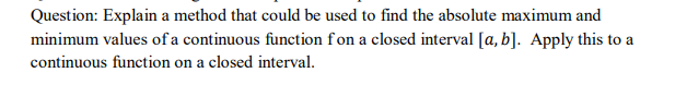 Question: Explain a method that could be used to find the absolute maximum and
minimum values of a continuous function fon a closed interval [a, b]. Apply this to a
continuous function on a closed interval.
