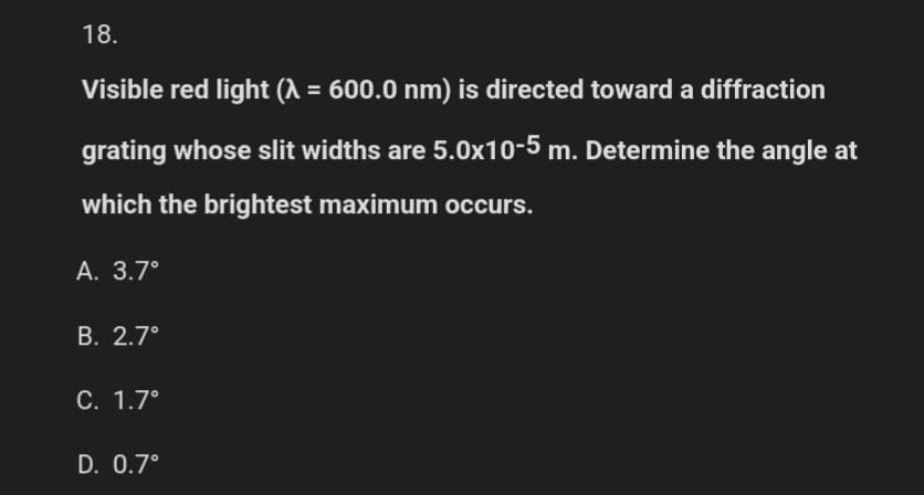 18.
Visible red light (λ = 600.0 nm) is directed toward a diffraction
grating whose slit widths are 5.0x10-5 m. Determine the angle at
which the brightest maximum occurs.
A. 3.7°
B. 2.7°
C. 1.7°
D. 0.7°