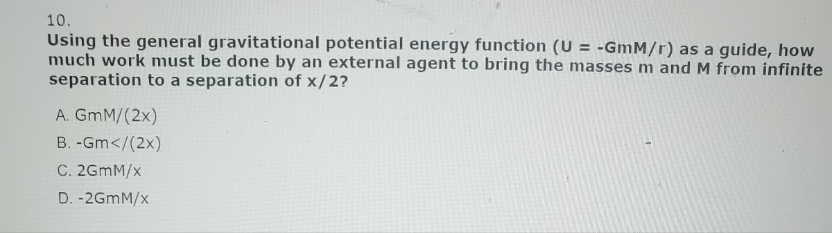 10.
Using the general gravitational potential energy function (U= -GmM/r) as a guide, how
much work must be done by an external agent to bring the masses m and M from infinite
separation to a separation of x/2?
A. GmM/(2x)
B. -Gm</(2x)
C. 2GMM/x
D. -2GmM/x