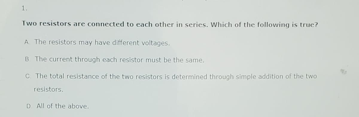 1.
Two resistors are connected to each other in series. Which of the following is true?
A. The resistors may have different voltages.
B. The current through each resistor must be the same.
C. The total resistance of the two resistors is determined through simple addition of the two
resistors.
D. All of the above.