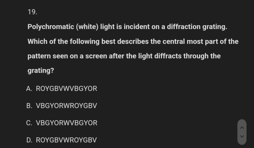 19.
Polychromatic (white) light is incident on a diffraction grating.
Which of the following best describes the central most part of the
pattern seen on a screen after the light diffracts through the
grating?
A. ROYGBVWVBGYOR
B. VBGYORWROYGBV
C. VBGYORWVBGYOR
D. ROYGBVWROYGBV
<>