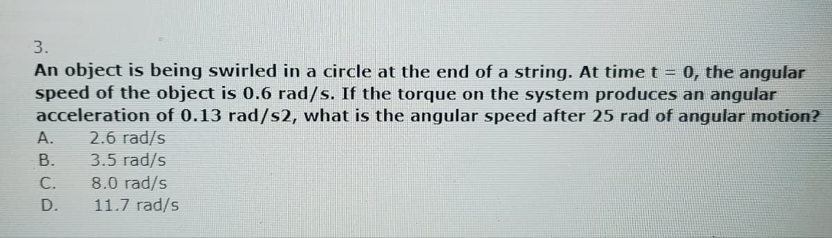 3.
An object is being swirled in a circle at the end of a string. At time t = 0, the angular
speed of the object is 0.6 rad/s. If the torque on the system produces an angular
acceleration of 0.13 rad/s2, what is the angular speed after 25 rad of angular motion?
2.6 rad/s
3.5 rad/s
8.0 rad/s
11.7 rad/s
A.
B.
C.
D.