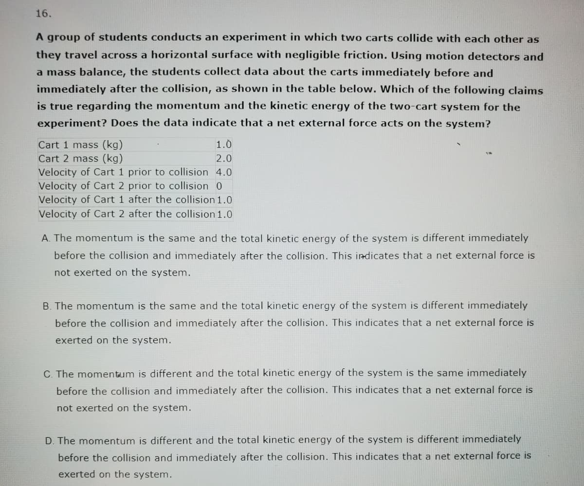 16.
A group of students conducts an experiment in which two carts collide with each other as
they travel across a horizontal surface with negligible friction. Using motion detectors and
a mass balance, the students collect data about the carts immediately before and
immediately after the collision, as shown in the table below. Which of the following claims
is true regarding the momentum and the kinetic energy of the two-cart system for the
experiment? Does the data indicate that a net external force acts on the system?
1.0
Cart 1 mass (kg)
Cart 2 mass (kg)
2.0
Velocity of Cart 1 prior to collision 4.0
Velocity of Cart 2 prior to collision 0
Velocity of Cart 1 after the collision 1.0
Velocity of Cart 2 after the collision 1.0
A. The momentum is the same and the total kinetic energy of the system is different immediately
before the collision and immediately after the collision. This indicates that a net external force is
not exerted on the system.
B. The momentum is the same and the total kinetic energy of the system is different immediately
before the collision and immediately after the collision. This indicates that a net external force is
exerted on the system.
C. The momentum is different and the total kinetic energy of the system is the same immediately
before the collision and immediately after the collision. This indicates that a net external force is
not exerted on the system.
D. The momentum is different and the total kinetic energy of the system is different immediately
before the collision and immediately after the collision. This indicates that a net external force is
exerted on the system.