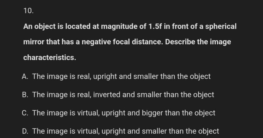 10.
An object is located at magnitude of 1.5f in front of a spherical
mirror that has a negative focal distance. Describe the image
characteristics.
A. The image is real, upright and smaller than the object
B. The image is real, inverted and smaller than the object
C. The image is virtual, upright and bigger than the object
D. The image is virtual, upright and smaller than the object