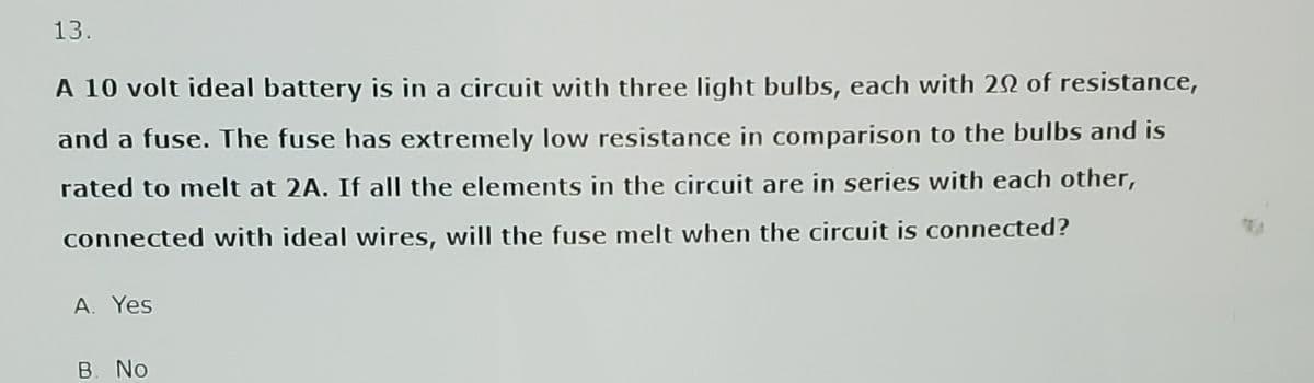 13.
A 10 volt ideal battery is in a circuit with three light bulbs, each with 20 of resistance,
and a fuse. The fuse has extremely low resistance in comparison to the bulbs and is
rated to melt at 2A. If all the elements in the circuit are in series with each other,
connected with ideal wires, will the fuse melt when the circuit is connected?
A. Yes
B. No
TA