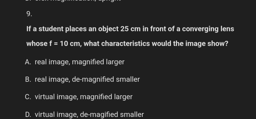 9.
If a student places an object 25 cm in front of a converging lens
whose f = 10 cm, what characteristics would the image show?
A. real image, magnified larger
B. real image, de-magnified smaller
C. virtual image, magnified larger
D. virtual image, de-magified smaller