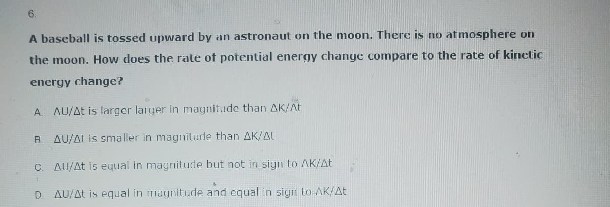 6.
A baseball is tossed upward by an astronaut on the moon. There is no atmosphere on
the moon. How does the rate of potential energy change compare to the rate of kinetic
energy change?
A. AU/At is larger larger in magnitude than AK/At
B AU/At is smaller in magnitude than AK/At
AU/At is equal in magnitude but not in sign to AK/At
AU/At is equal in magnitude and equal in sign to AK/At
C.
D